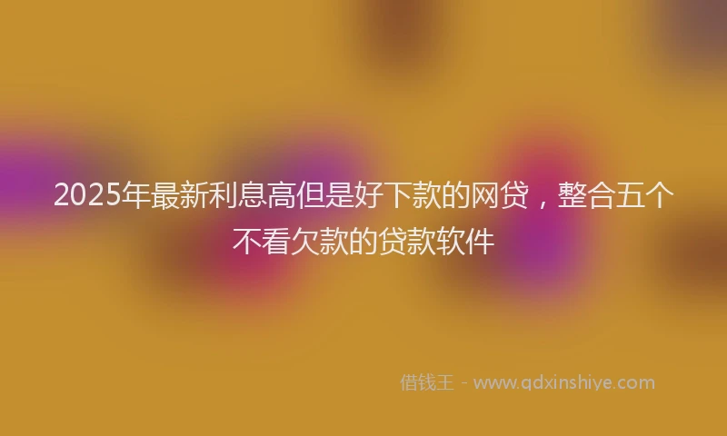 2025年最新利息高但是好下款的网贷，整合五个不看欠款的贷款软件