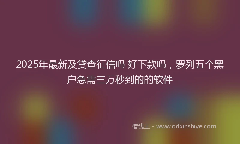2025年最新及贷查征信吗 好下款吗，罗列五个黑户急需三万秒到的的软件