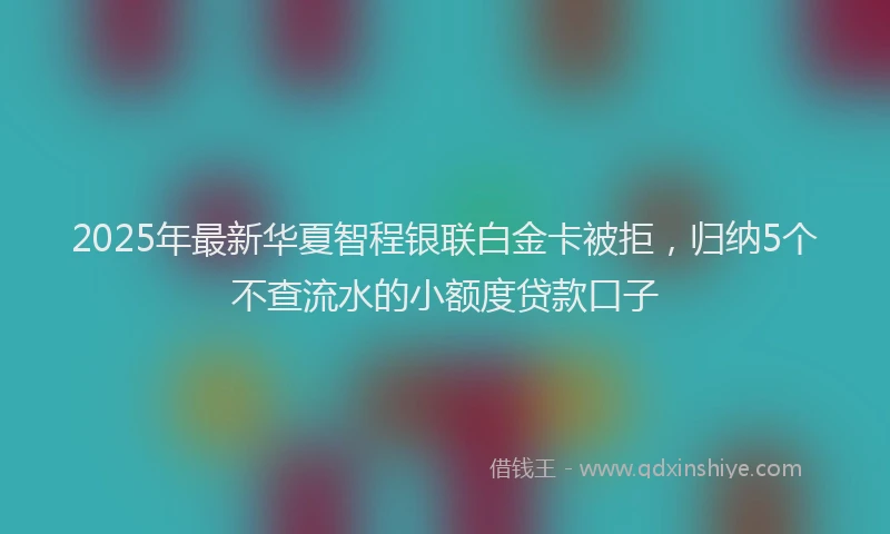 2025年最新华夏智程银联白金卡被拒，归纳5个不查流水的小额度贷款口子