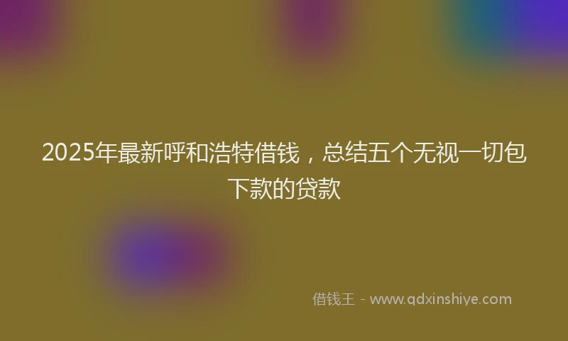 2025年最新呼和浩特借钱，总结五个无视一切包下款的贷款
