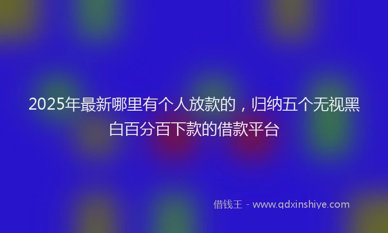 2025年最新哪里有个人放款的，归纳五个无视黑白百分百下款的借款平台
