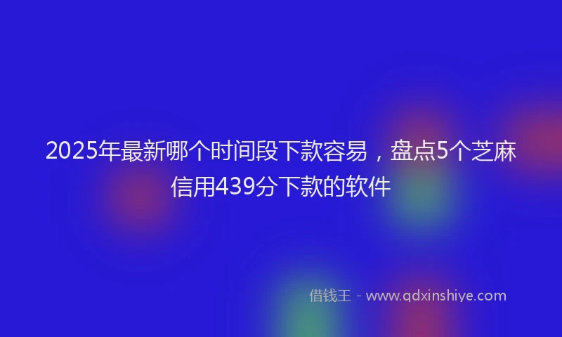 2025年最新哪个时间段下款容易，盘点5个芝麻信用439分下款的软件