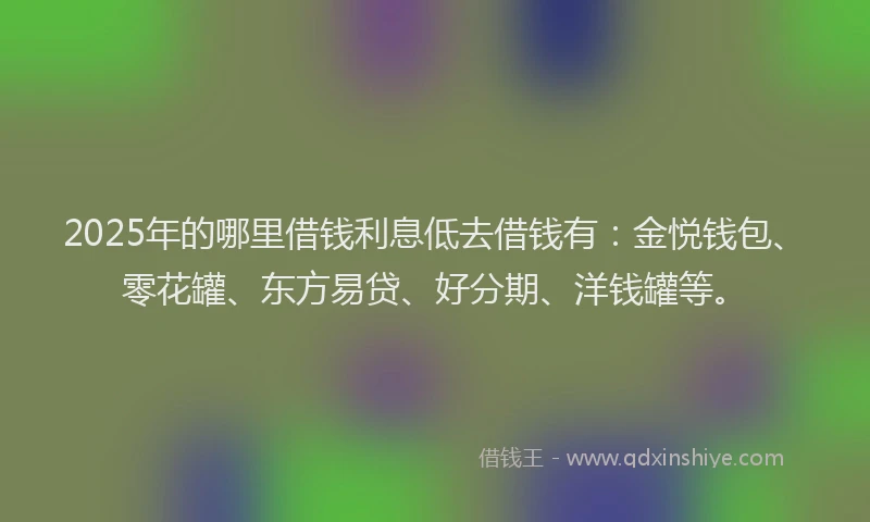 2025年的哪里借钱利息低去借钱有：金悦钱包、零花罐、东方易贷、好分期、洋钱罐等。