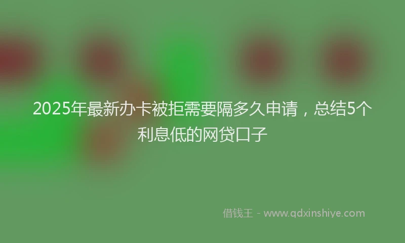 2025年最新办卡被拒需要隔多久申请，总结5个利息低的网贷口子
