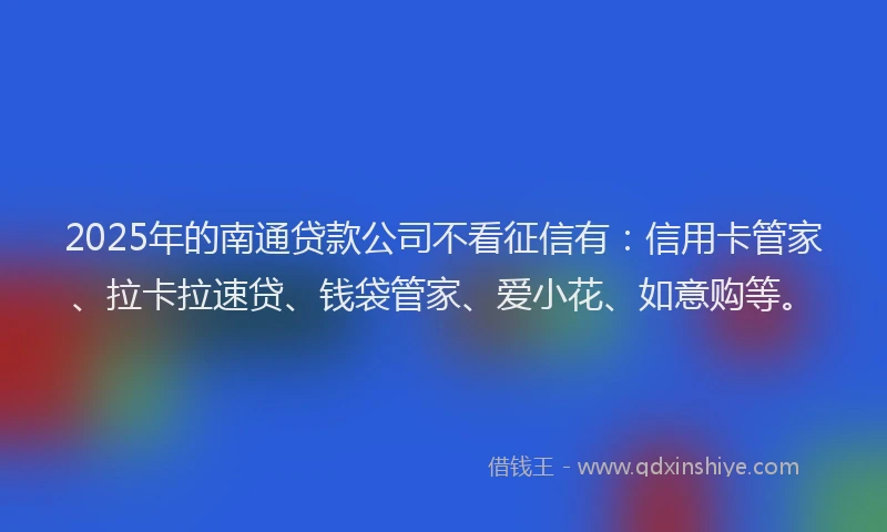 2025年的南通贷款公司不看征信有：信用卡管家、拉卡拉速贷、钱袋管家、爱小花、如意购等。