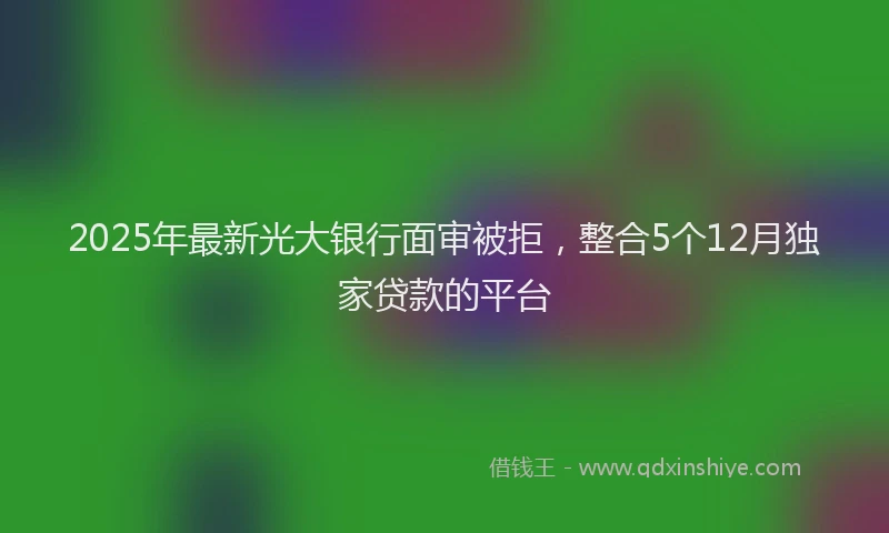2025年最新光大银行面审被拒，整合5个12月独家贷款的平台