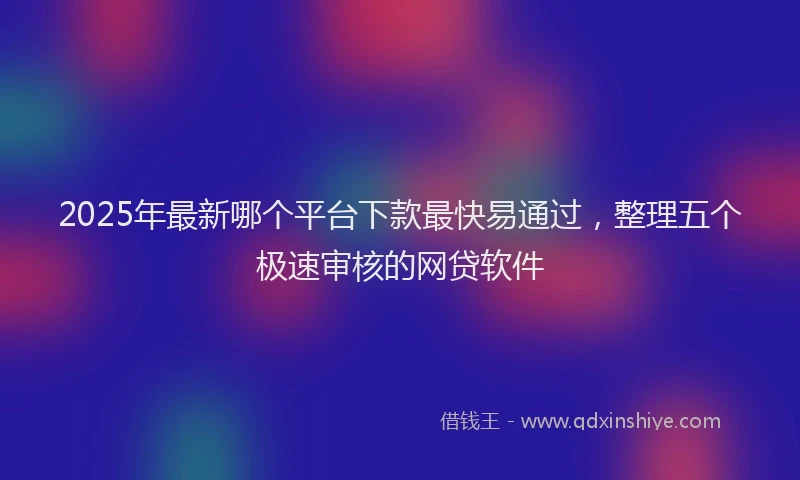 2025年最新哪个平台下款最快易通过，整理五个极速审核的网贷软件