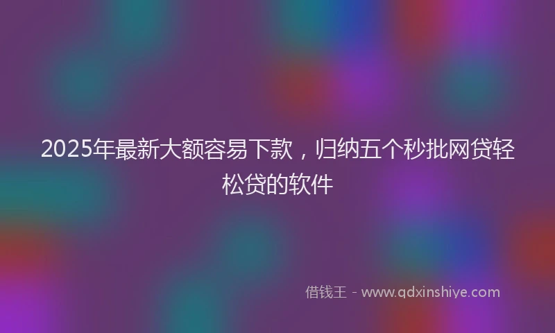 2025年最新大额容易下款，归纳五个秒批网贷轻松贷的软件