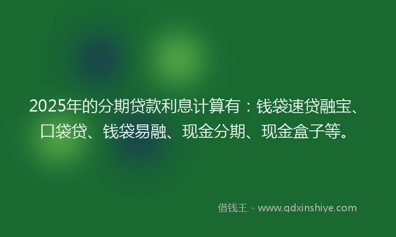 2025年的分期贷款利息计算有：钱袋速贷融宝、口袋贷、钱袋易融、现金分期、现金盒子等。