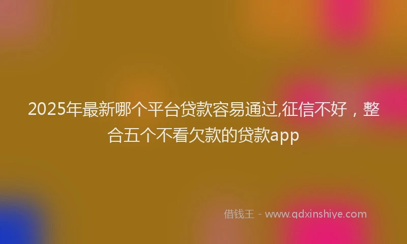 2025年最新哪个平台贷款容易通过,征信不好，整合五个不看欠款的贷款app