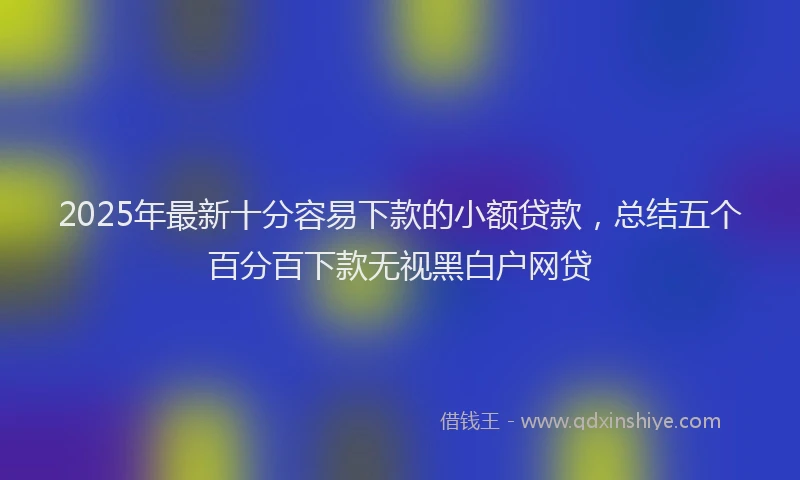 2025年最新十分容易下款的小额贷款，总结五个百分百下款无视黑白户网贷