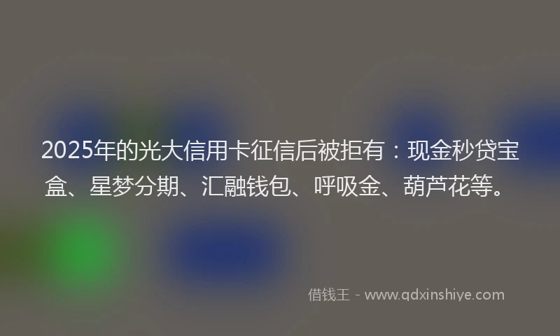 2025年的光大信用卡征信后被拒有：现金秒贷宝盒、星梦分期、汇融钱包、呼吸金、葫芦花等。