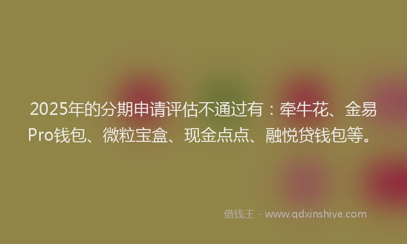 2025年的分期申请评估不通过有：牵牛花、金易Pro钱包、微粒宝盒、现金点点、融悦贷钱包等。