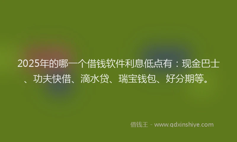 2025年的哪一个借钱软件利息低点有：现金巴士、功夫快借、滴水贷、瑞宝钱包、好分期等。