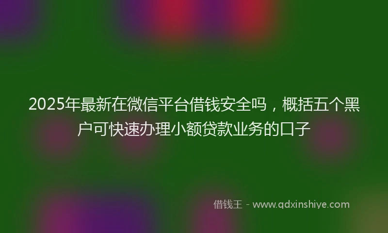 2025年最新在微信平台借钱安全吗，概括五个黑户可快速办理小额贷款业务的口子