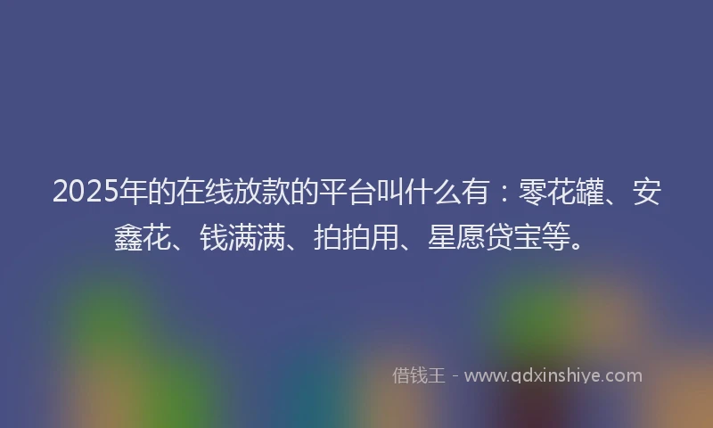 2025年的在线放款的平台叫什么有：零花罐、安鑫花、钱满满、拍拍用、星愿贷宝等。
