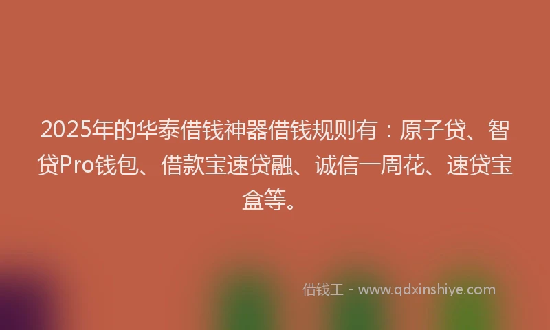 2025年的华泰借钱神器借钱规则有：原子贷、智贷Pro钱包、借款宝速贷融、诚信一周花、速贷宝盒等。