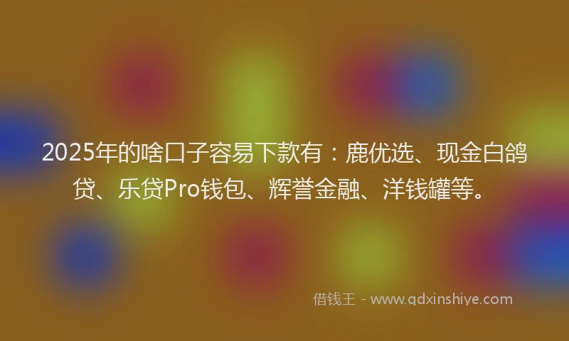 2025年的啥口子容易下款有：鹿优选、现金白鸽贷、乐贷Pro钱包、辉誉金融、洋钱罐等。