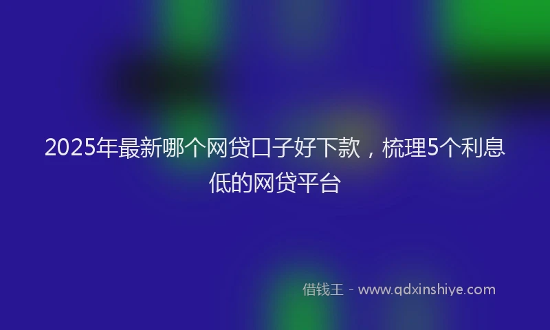 2025年最新哪个网贷口子好下款，梳理5个利息低的网贷平台