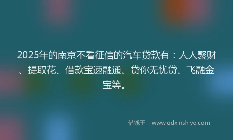 2025年的南京不看征信的汽车贷款有：人人聚财、提取花、借款宝速融通、贷你无忧贷、飞融金宝等。