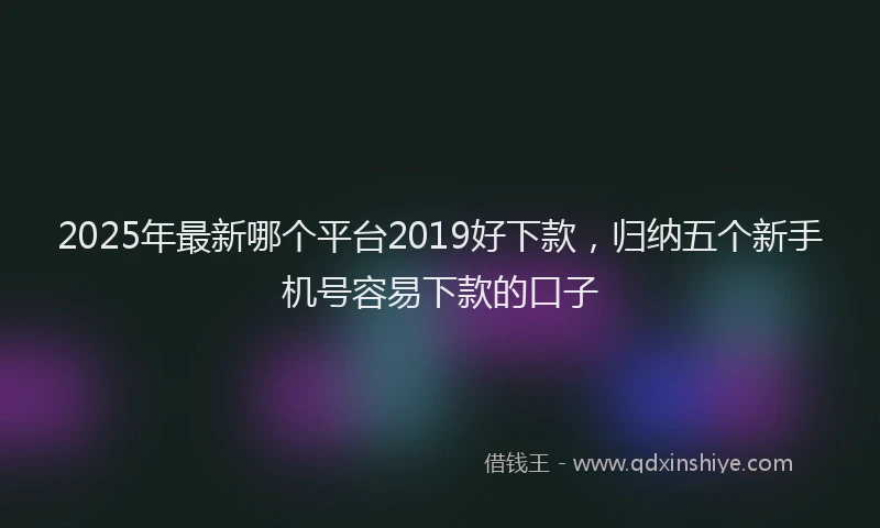 2025年最新哪个平台2019好下款，归纳五个新手机号容易下款的口子