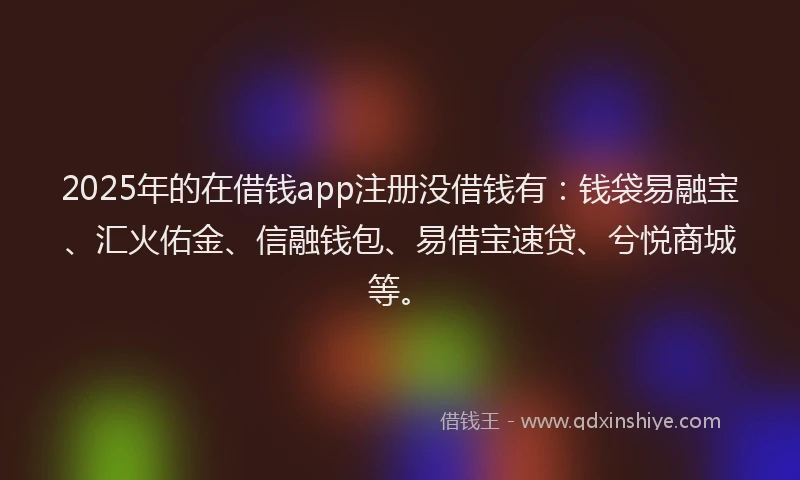 2025年的在借钱app注册没借钱有：钱袋易融宝、汇火佑金、信融钱包、易借宝速贷、兮悦商城等。