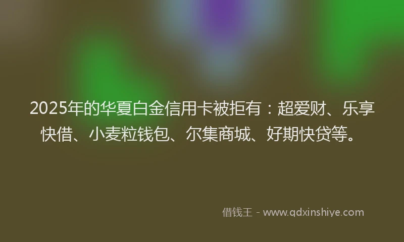 2025年的华夏白金信用卡被拒有：超爱财、乐享快借、小麦粒钱包、尔集商城、好期快贷等。