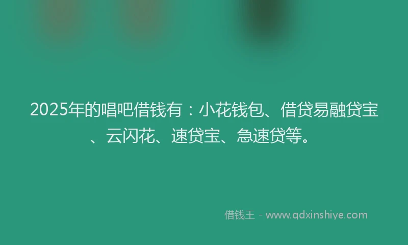 2025年的唱吧借钱有：小花钱包、借贷易融贷宝、云闪花、速贷宝、急速贷等。