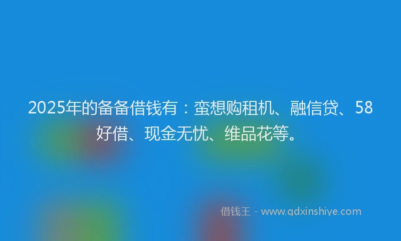 2025年的备备借钱有：蛮想购租机、融信贷、58好借、现金无忧、维品花等。