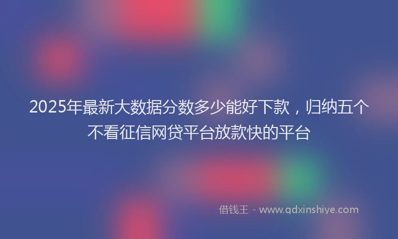 2025年最新大数据分数多少能好下款，归纳五个不看征信网贷平台放款快的平台