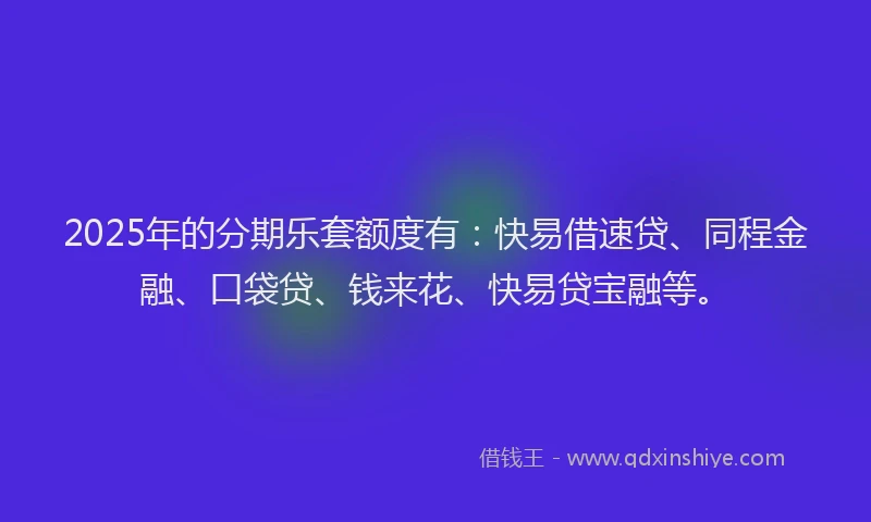 2025年的分期乐套额度有：快易借速贷、同程金融、口袋贷、钱来花、快易贷宝融等。