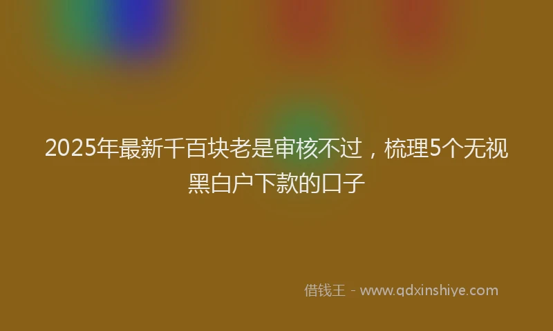 2025年最新千百块老是审核不过，梳理5个无视黑白户下款的口子