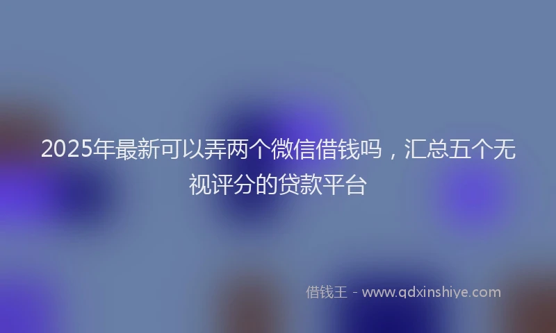 2025年最新可以弄两个微信借钱吗，汇总五个无视评分的贷款平台