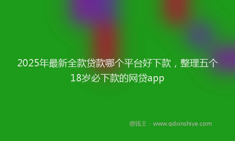 2025年最新全款贷款哪个平台好下款，整理五个18岁必下款的网贷app