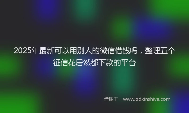 2025年最新可以用别人的微信借钱吗，整理五个征信花居然都下款的平台
