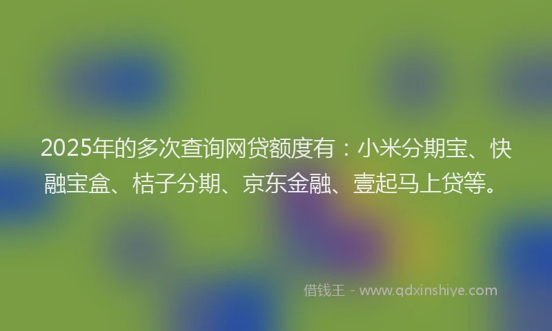 2025年的多次查询网贷额度有：小米分期宝、快融宝盒、桔子分期、京东金融、壹起马上贷等。