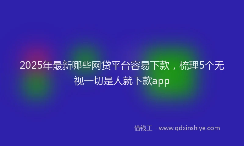 2025年最新哪些网贷平台容易下款，梳理5个无视一切是人就下款app