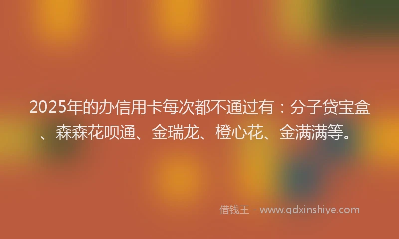 2025年的办信用卡每次都不通过有：分子贷宝盒、森森花呗通、金瑞龙、橙心花、金满满等。
