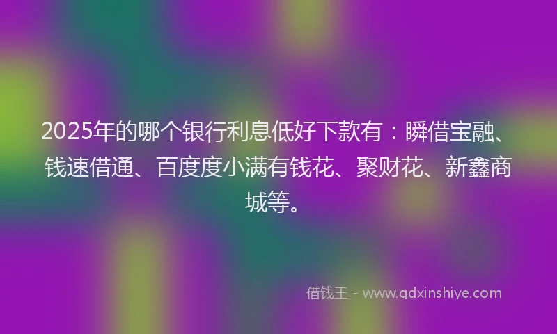 2025年的哪个银行利息低好下款有：瞬借宝融、钱速借通、百度度小满有钱花、聚财花、新鑫商城等。