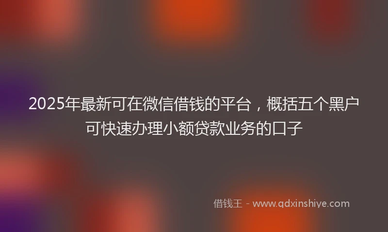 2025年最新可在微信借钱的平台，概括五个黑户可快速办理小额贷款业务的口子