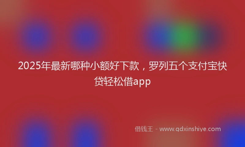 2025年最新哪种小额好下款，罗列五个支付宝快贷轻松借app