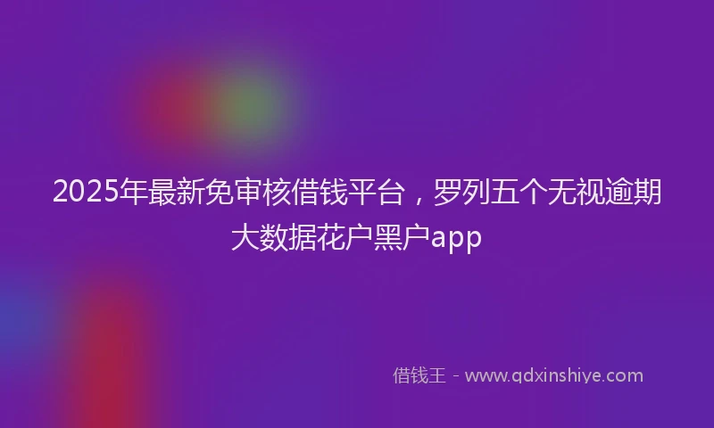 2025年最新免审核借钱平台，罗列五个无视逾期大数据花户黑户app