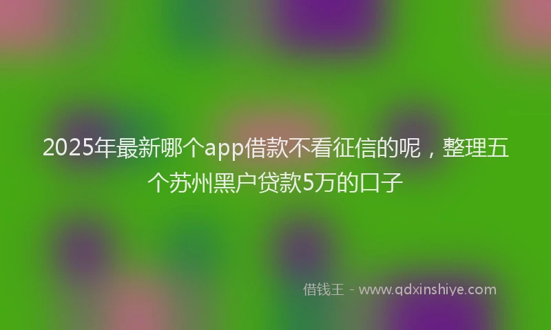 2025年最新哪个app借款不看征信的呢，整理五个苏州黑户贷款5万的口子