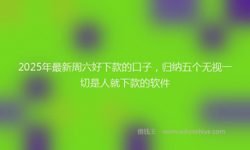 2025年最新周六好下款的口子，归纳五个无视一切是人就下款的软件