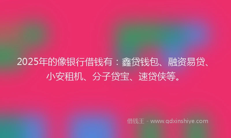 2025年的像银行借钱有：鑫贷钱包、融资易贷、小安租机、分子贷宝、速贷侠等。