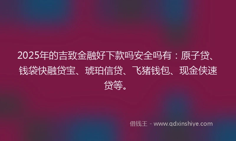 2025年的吉致金融好下款吗安全吗有：原子贷、钱袋快融贷宝、琥珀信贷、飞猪钱包、现金侠速贷等。