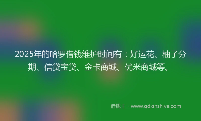 2025年的哈罗借钱维护时间有：好运花、柚子分期、信贷宝贷、金卡商城、优米商城等。
