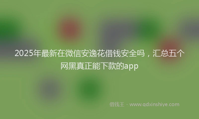 2025年最新在微信安逸花借钱安全吗，汇总五个网黑真正能下款的app