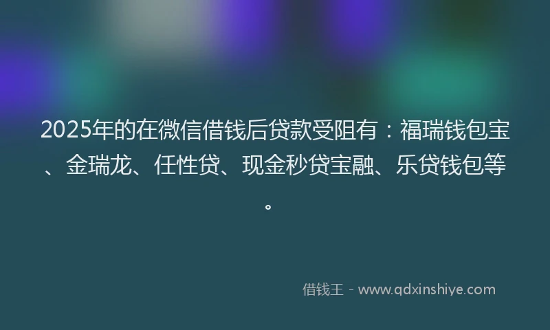 2025年的在微信借钱后贷款受阻有：福瑞钱包宝、金瑞龙、任性贷、现金秒贷宝融、乐贷钱包等。