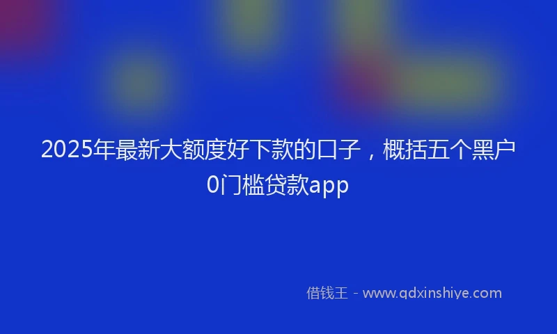 2025年最新大额度好下款的口子，概括五个黑户0门槛贷款app